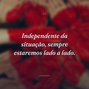 Independente da situação, sempre estaremos lado a lado.