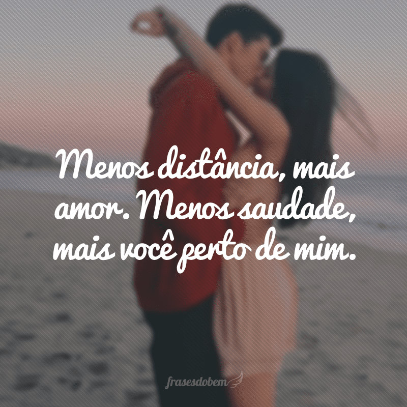 Menos distância, mais amor. Menos saudade, mais você perto de mim.