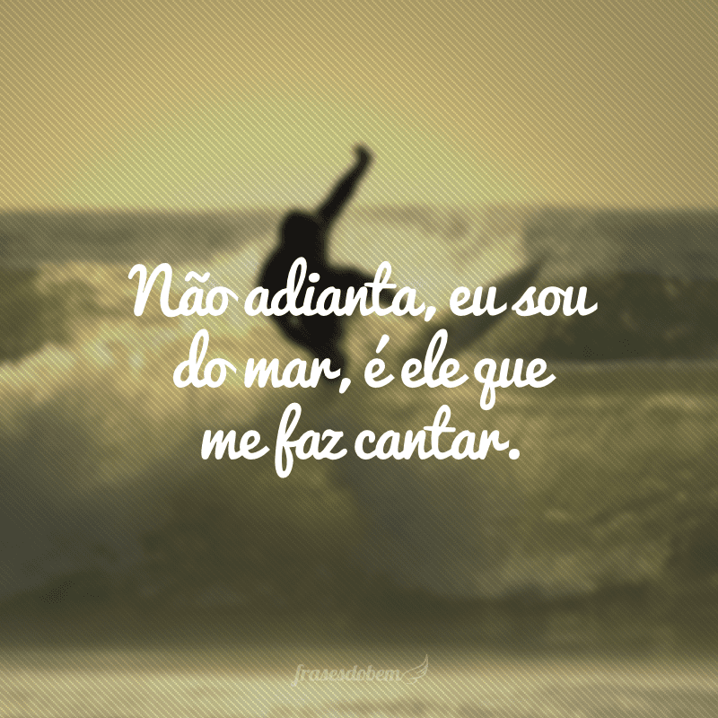 Não adianta, eu sou do mar, é ele que me faz cantar. 