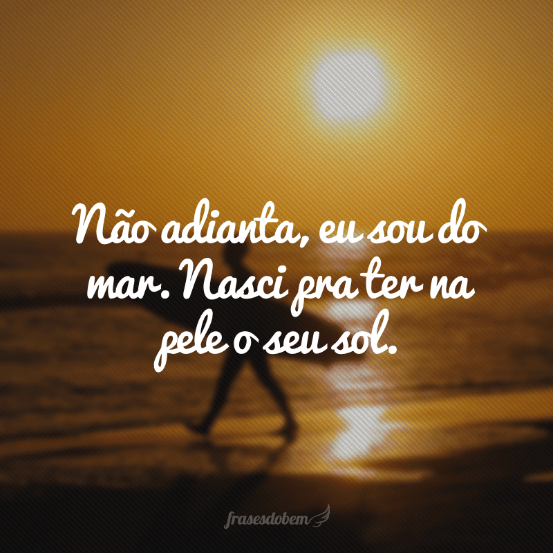 Não adianta, eu sou do mar. Nasci pra ter na pele o seu sol. 