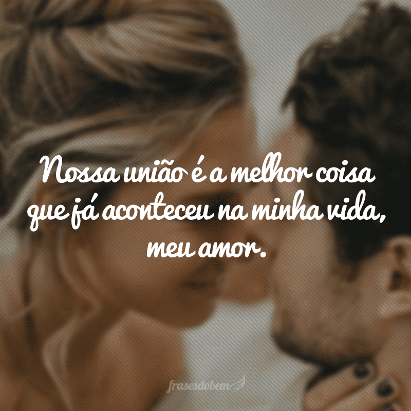 Nossa união é a melhor coisa que já aconteceu na minha vida, meu amor.