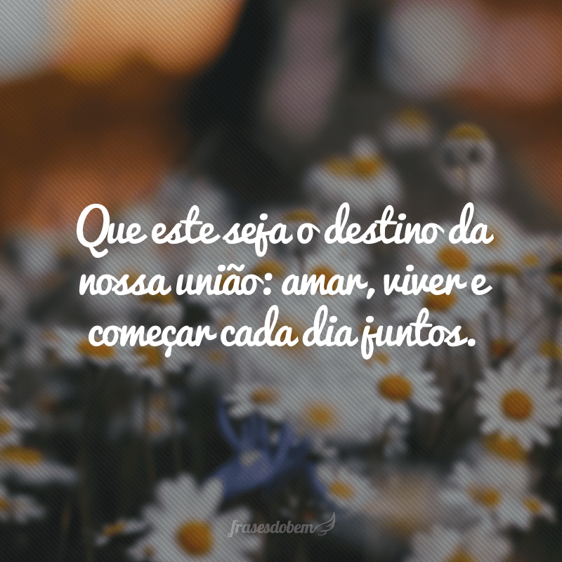 Que este seja o destino da nossa união: amar, viver e começar cada dia juntos.