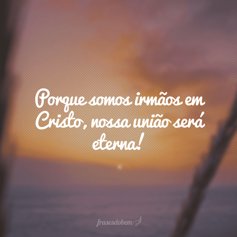 Porque somos irmãos em Cristo, nossa união será eterna!