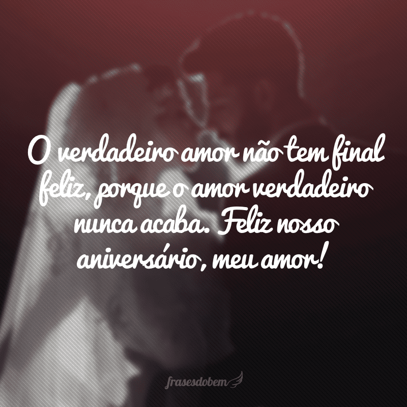 O verdadeiro amor não tem final feliz, porque o amor verdadeiro nunca acaba. Feliz nosso aniversário, meu amor!