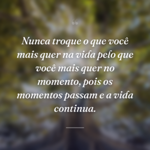Nunca troque o que você mais quer na vida pelo que você mais quer no momento, pois os momentos passam e a vida continua.