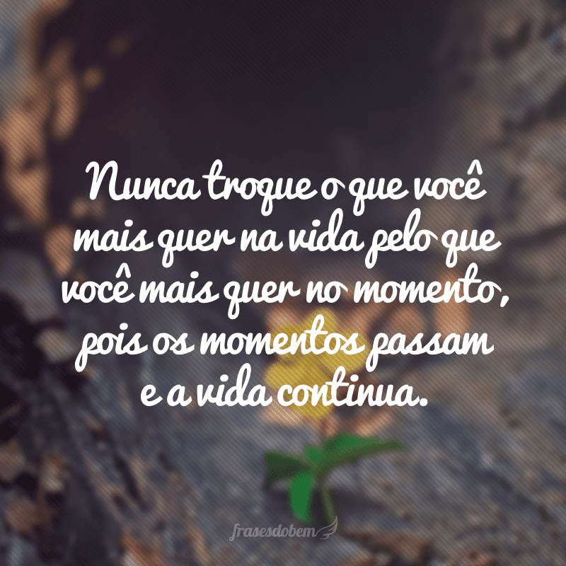 Nunca troque o que você mais quer na vida pelo que você mais quer no momento, pois os momentos passam e a vida continua.