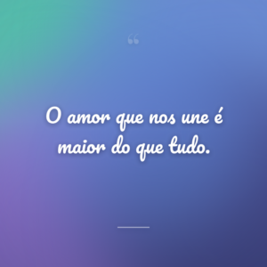 O amor que nos une é maior do que tudo.