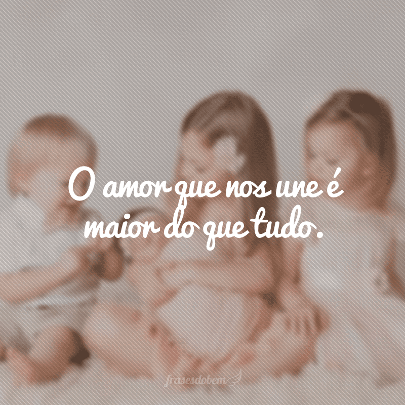 O amor que nos une é maior do que tudo.