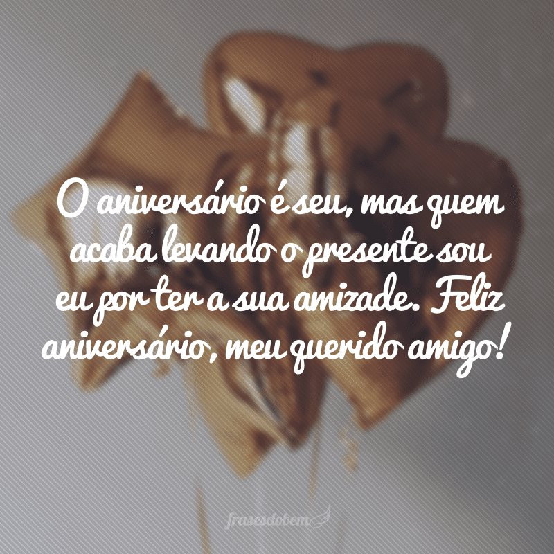 O aniversário é seu, mas quem acaba levando o presente sou eu por ter a sua amizade. Feliz aniversário, meu querido amigo!