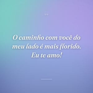 O caminho com você do meu lado é mais florido. Eu te amo!