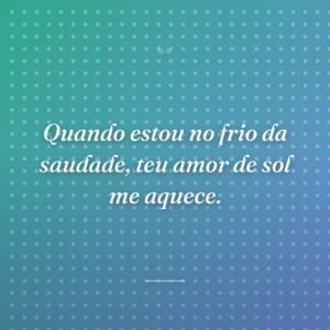 Quando estou no frio da saudade, teu amor de sol me aquece.