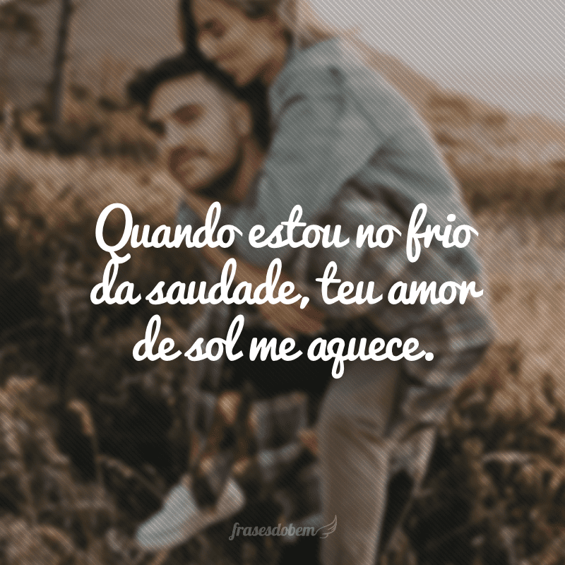 Quando estou no frio da saudade, teu amor de sol me aquece.