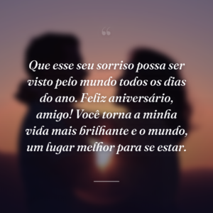 Que esse seu sorriso possa ser visto pelo mundo todos os dias do ano. Feliz aniversário, amigo! Você torna a minha vida mais brilhante e o mundo, um lugar melhor para se estar.