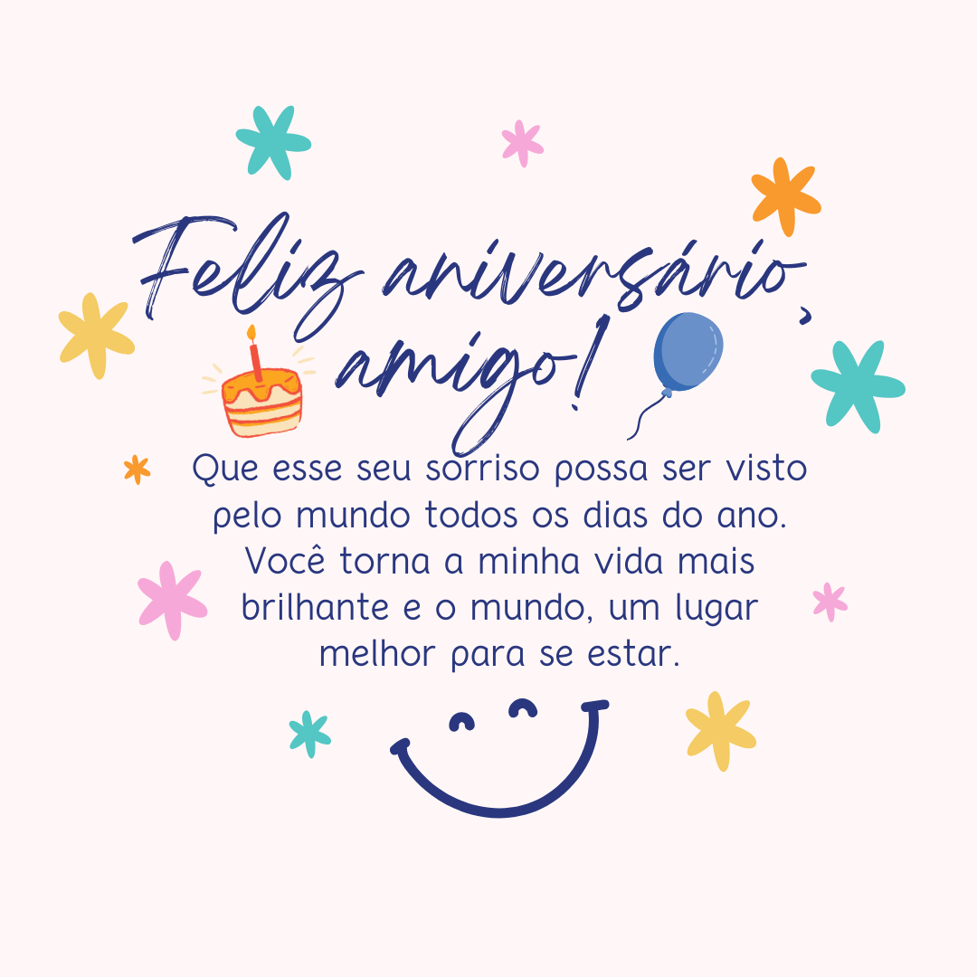 Que esse seu sorriso possa ser visto pelo mundo todos os dias do ano. Feliz aniversário, amigo! Você torna a minha vida mais brilhante e o mundo, um lugar melhor para se estar.