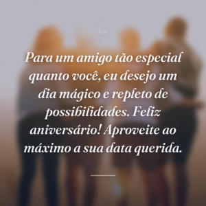 Para um amigo tão especial quanto você, eu desejo um dia mágico e repleto de possibilidades. Feliz aniversário! Aproveite ao máximo a sua data querida.