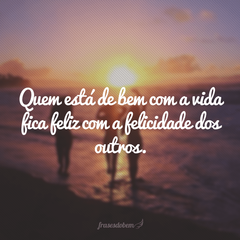 Quem está de bem com a vida fica feliz com a felicidade dos outros.