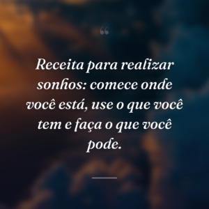 Receita para realizar sonhos: comece onde você está, use o que você tem e faça o que você pode.