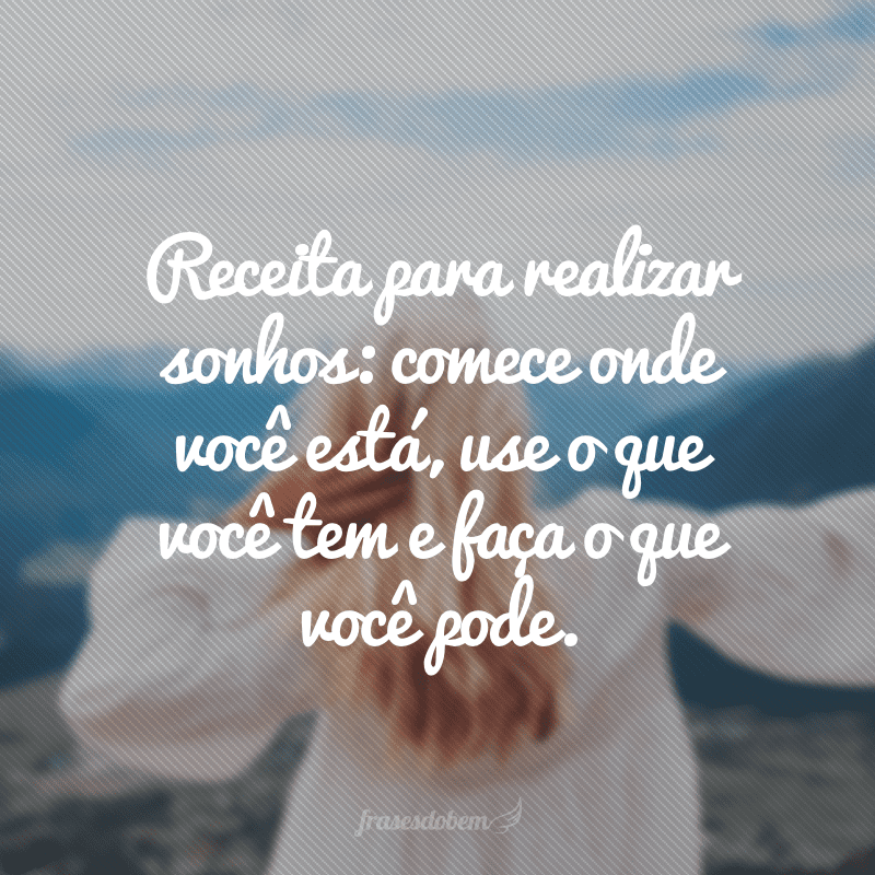 Receita para realizar sonhos: comece onde você está, use o que você tem e faça o que você pode.