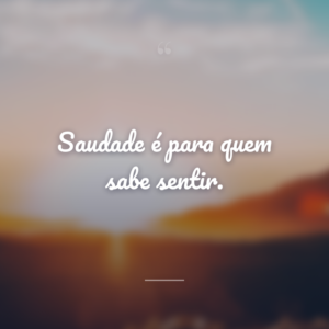 Saudade é para quem sabe sentir.