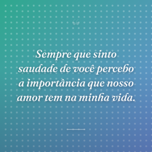 Sempre que sinto saudade de você percebo a importância que nosso amor tem na minha vida.