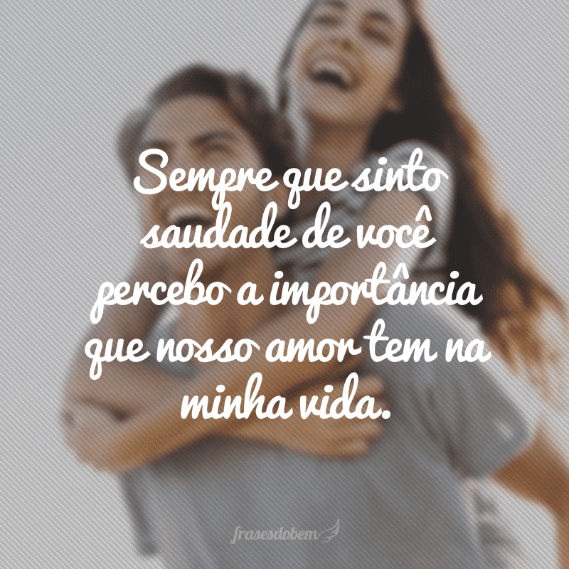 Sempre que sinto saudade de você percebo a importância que nosso amor tem na minha vida.