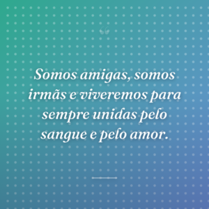 Somos amigas, somos irmãs e viveremos para sempre unidas pelo sangue e pelo amor.