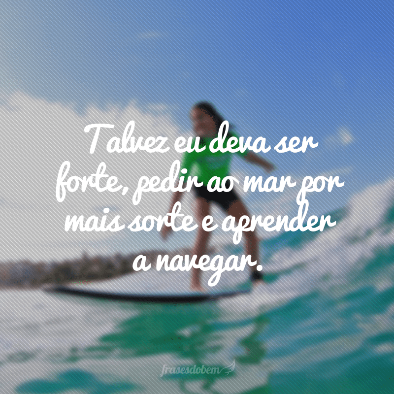 Talvez eu deva ser forte, pedir ao mar por mais sorte e aprender a navegar.