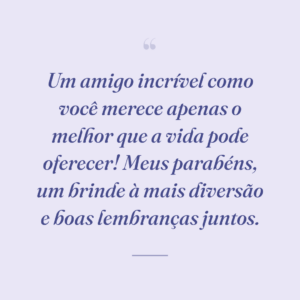 Um amigo incrível como você merece apenas o melhor que a vida pode oferecer! Meus parabéns, um brinde à mais diversão e boas lembranças juntos.