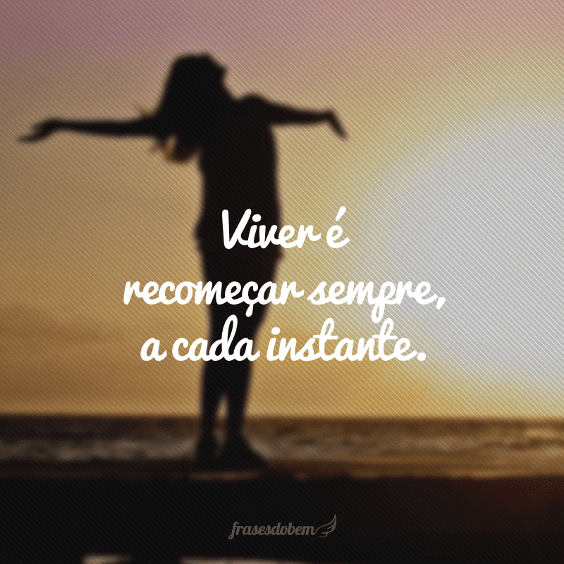 Viver é recomeçar sempre, a cada instante.