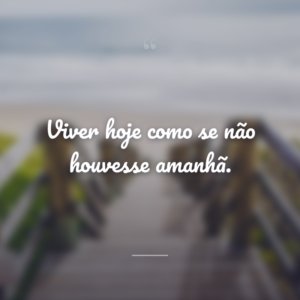 Viver hoje como se não houvesse amanhã.