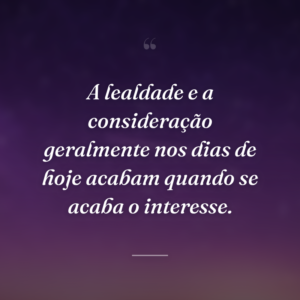 A lealdade e a consideração geralmente nos dias de hoje acabam quando se acaba o interesse.