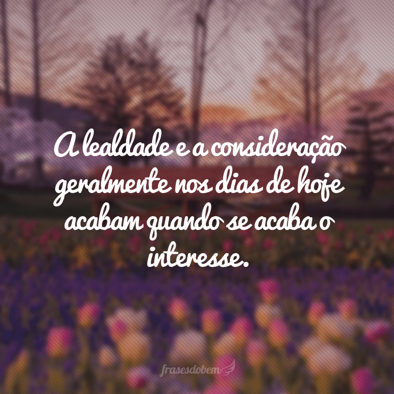 A lealdade e a consideração geralmente nos dias de hoje acabam quando se acaba o interesse.