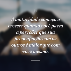 A maturidade começa a crescer quando você passa a perceber que sua preocupação com os outros é maior que com você mesmo.
