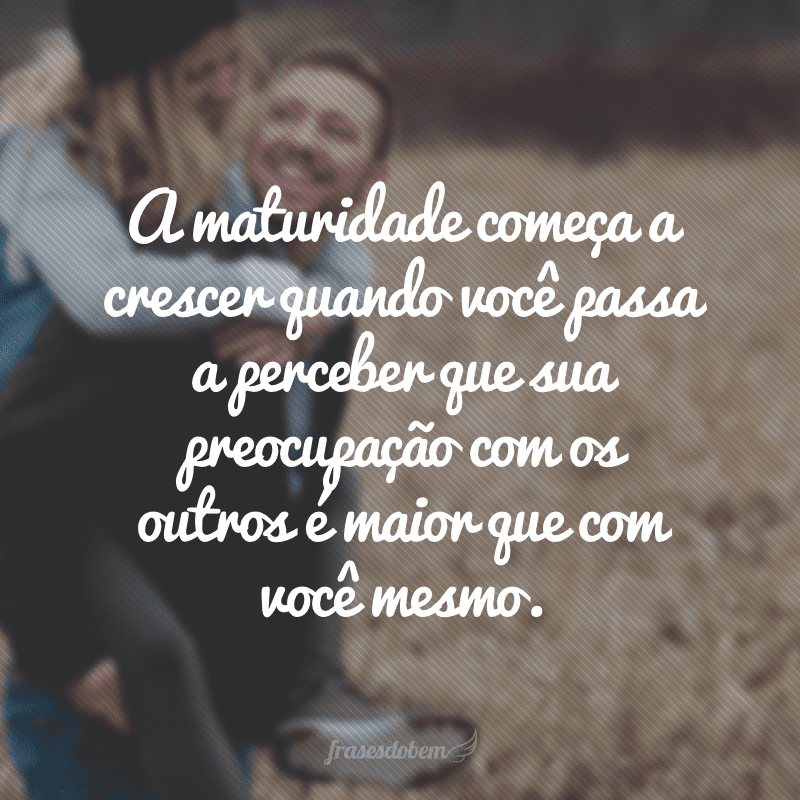 A maturidade começa a crescer quando você passa a perceber que sua preocupação com os outros é maior que com você mesmo.