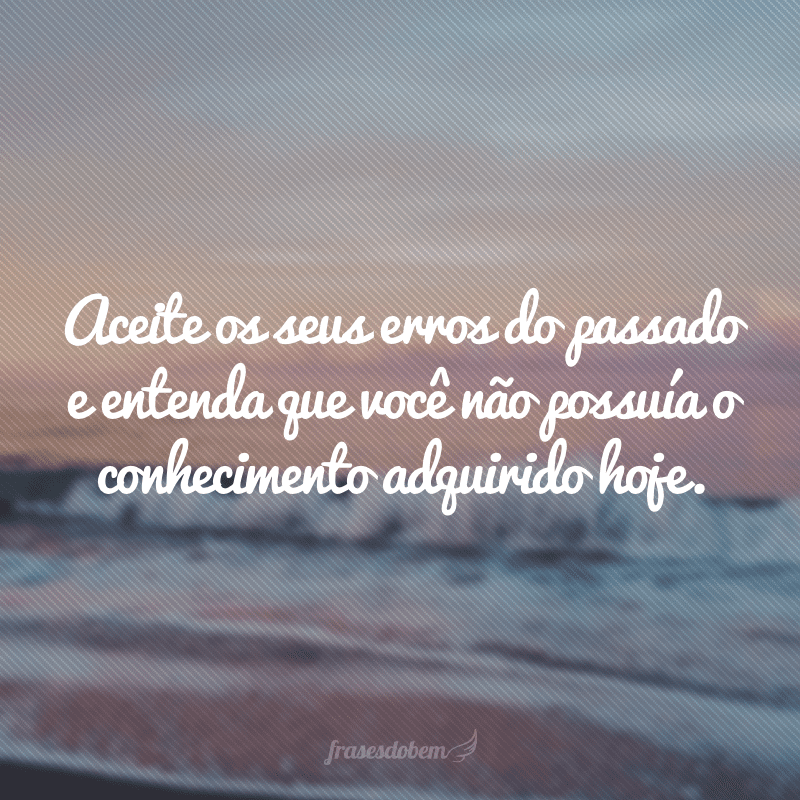 Aceite os seus erros do passado e entenda que você não possuía o conhecimento adquirido hoje.