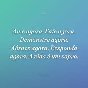 Ame agora. Fale agora. Demonstre agora. Abrace agora. Responda agora. A vida é um sopro.