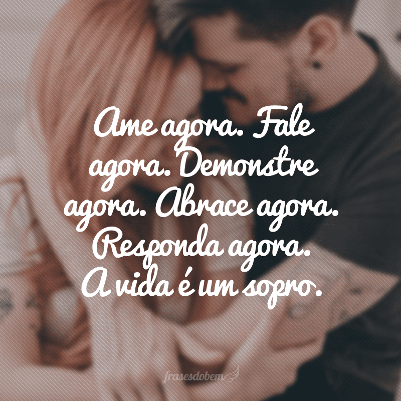 Ame agora. Fale agora. Demonstre agora. Abrace agora. Responda agora. A vida é um sopro.