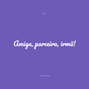 Amiga, parceira, irmã!