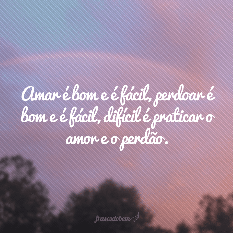 Amar é bom e é fácil, perdoar é bom e é fácil, difícil é praticar o amor e o perdão.