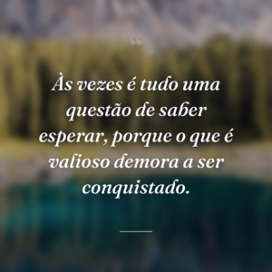 Às vezes é tudo uma questão de saber esperar, porque o que é valioso demora a ser conquistado.
