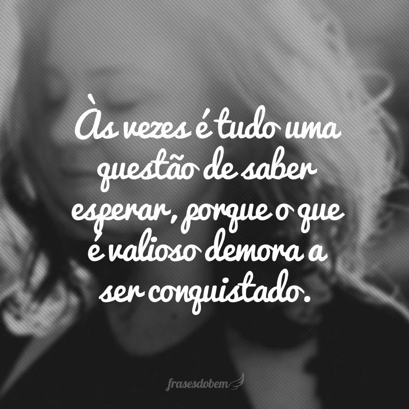 Às vezes é tudo uma questão de saber esperar, porque o que é valioso demora a ser conquistado.