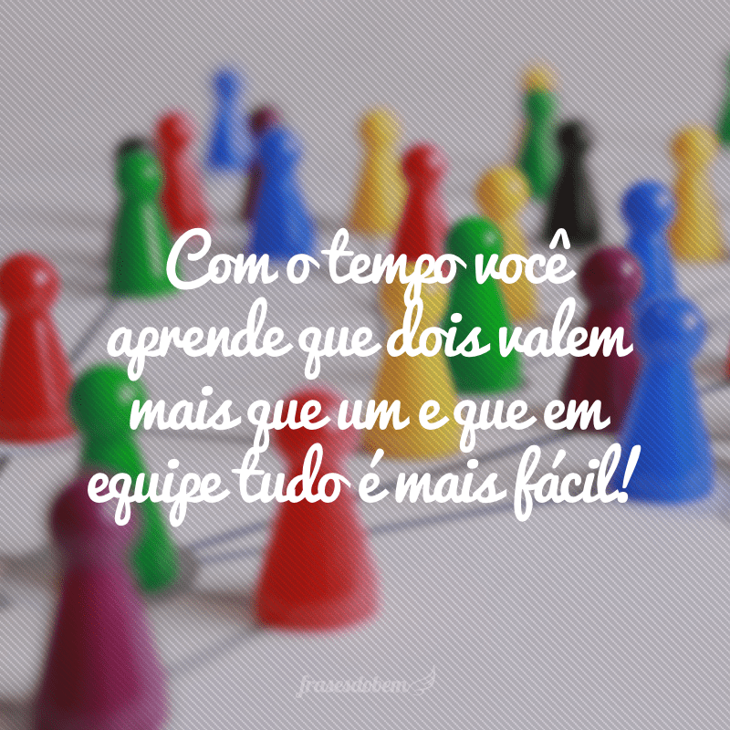 Com o tempo você aprende que dois valem mais que um e que em equipe tudo é mais fácil!