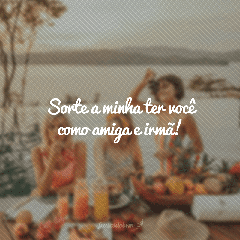 Sorte a minha ter você como amiga e irmã!