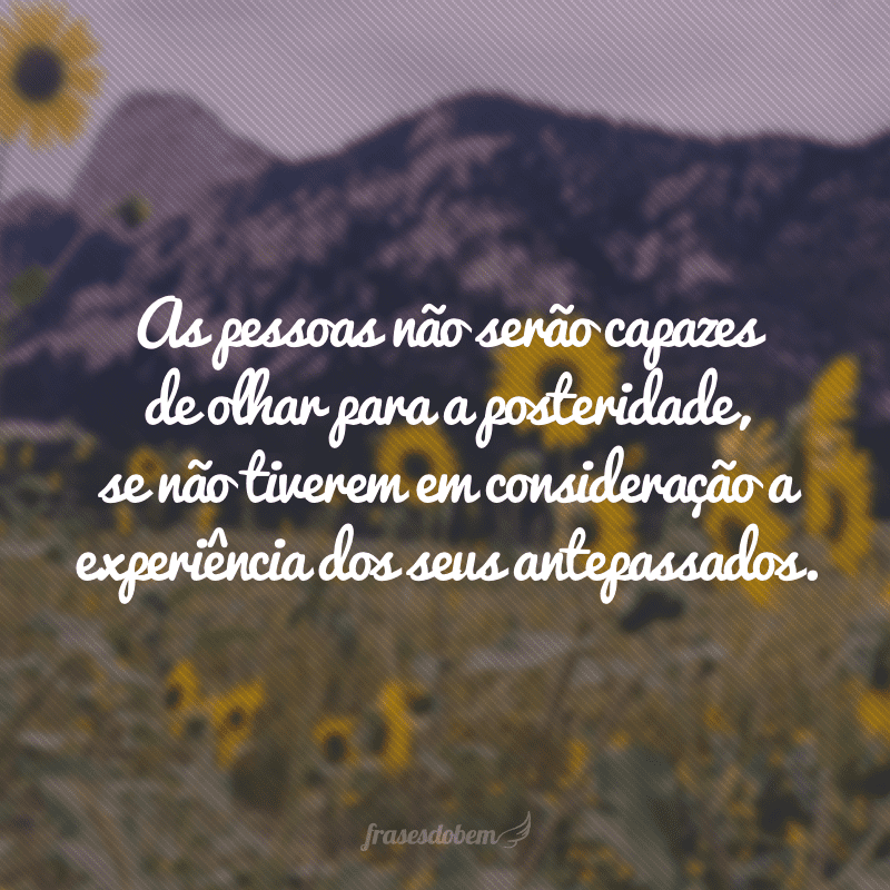 As pessoas não serão capazes de olhar para a posteridade, se não tiverem em consideração a experiência dos seus antepassados.