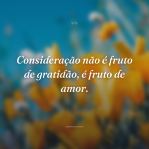 Consideração não é fruto de gratidão, é fruto de amor.