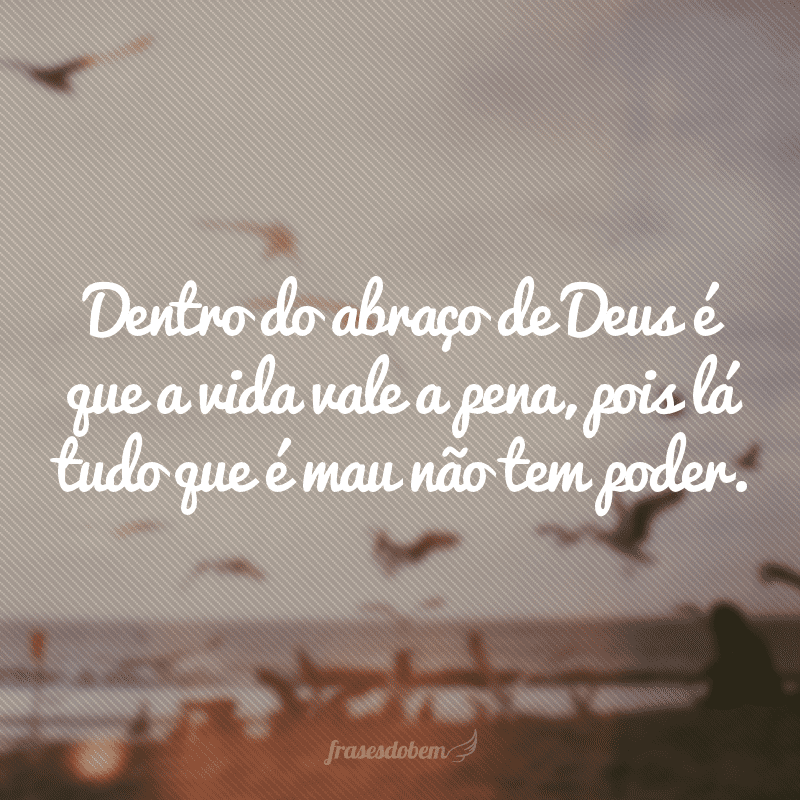 Dentro do abraço de Deus é que a vida vale a pena, pois lá tudo que é mau não tem poder.