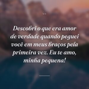 Descobri o que era amor de verdade quando peguei você em meus braços pela primeira vez. Eu te amo, minha pequena!