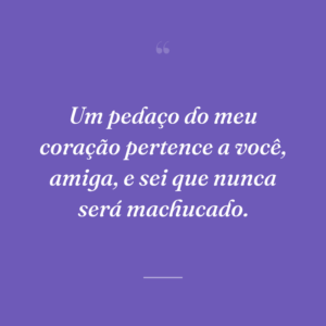 Um pedaço do meu coração pertence a você, amiga, e sei que nunca será machucado.