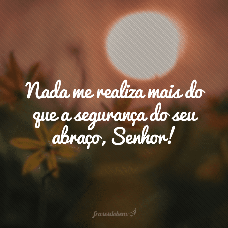 Nada me realiza mais do que a segurança do seu abraço, Senhor!