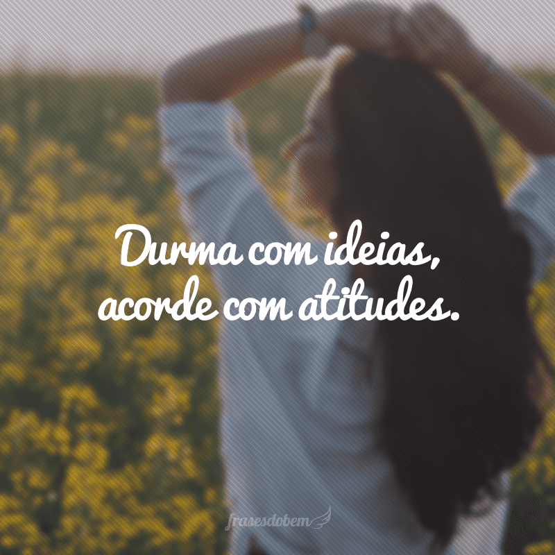 Durma com ideias, acorde com atitudes.